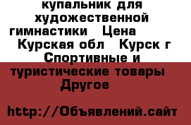 купальник для художественной гимнастики › Цена ­ 7 000 - Курская обл., Курск г. Спортивные и туристические товары » Другое   